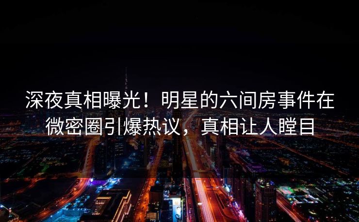 深夜真相曝光！明星的六间房事件在微密圈引爆热议，真相让人瞠目