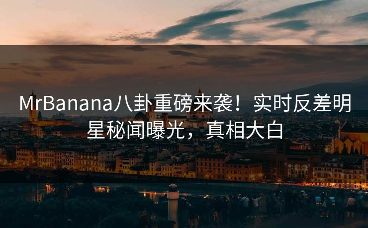 MrBanana八卦重磅来袭！实时反差明星秘闻曝光，真相大白