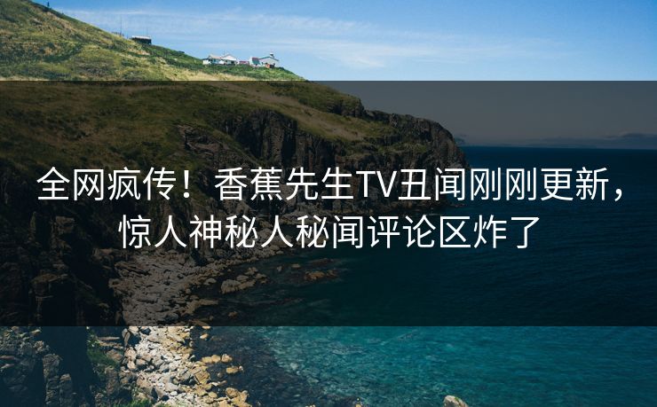 全网疯传！香蕉先生TV丑闻刚刚更新，惊人神秘人秘闻评论区炸了