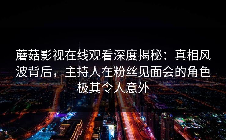 蘑菇影视在线观看深度揭秘：真相风波背后，主持人在粉丝见面会的角色极其令人意外