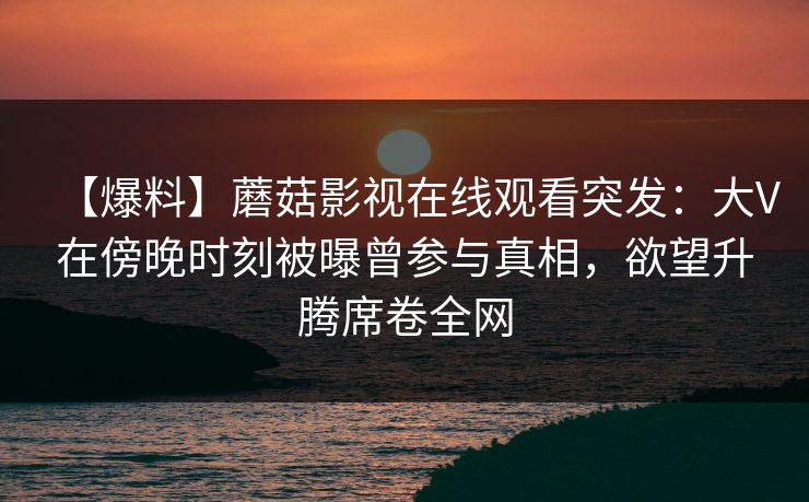 【爆料】蘑菇影视在线观看突发:大V在傍晚时刻被曝曾参与真相,欲望升腾席卷全网 【爆料】蘑菇影视在线观看突发:大V在傍晚时刻被曝曾参与真相,欲望升腾席卷全网