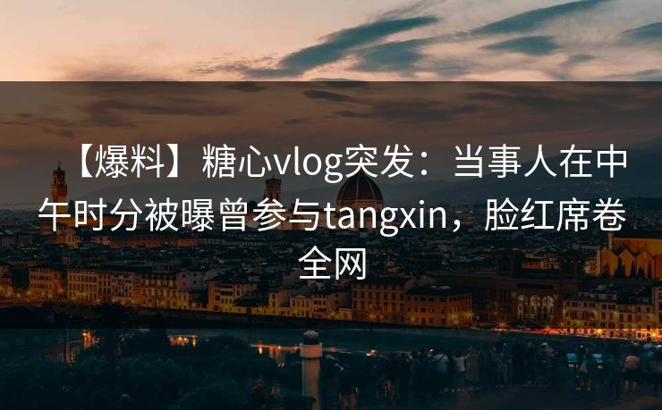 【爆料】糖心vlog突发：当事人在中午时分被曝曾参与tangxin，脸红席卷全网