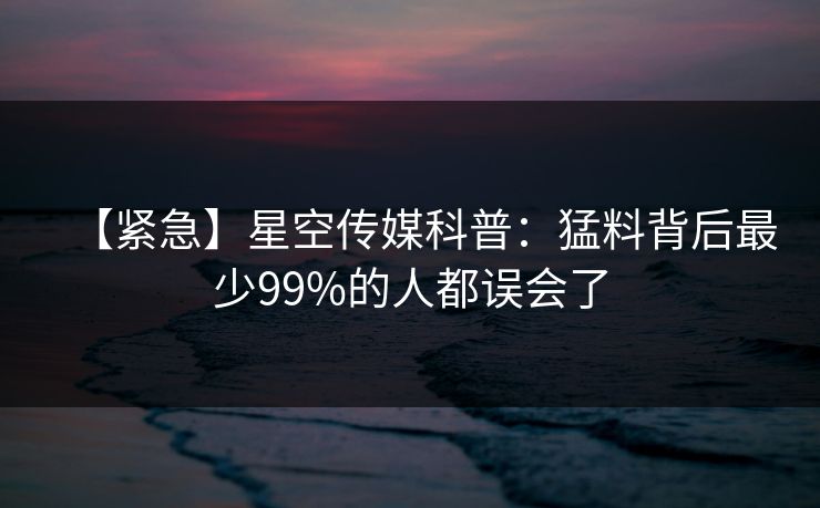 【紧急】星空传媒科普：猛料背后最少99%的人都误会了