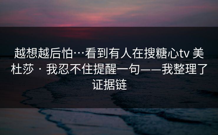 越想越后怕…看到有人在搜糖心tv 美杜莎 · 我忍不住提醒一句——我整理了证据链