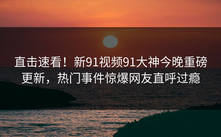 直击速看！新91视频91大神今晚重磅更新，热门事件惊爆网友直呼过瘾