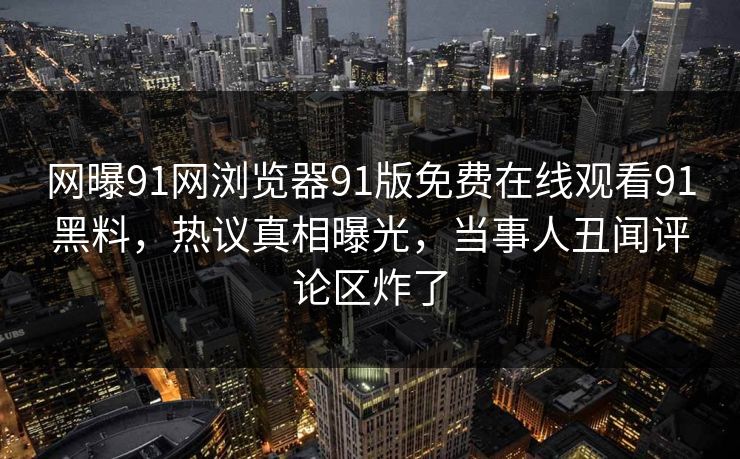 网曝91网浏览器91版免费在线观看91黑料，热议真相曝光，当事人丑闻评论区炸了