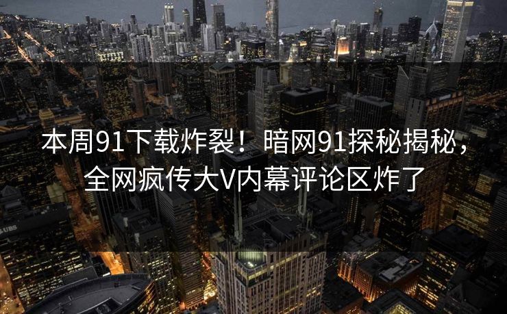 本周91下载炸裂！暗网91探秘揭秘，全网疯传大V内幕评论区炸了