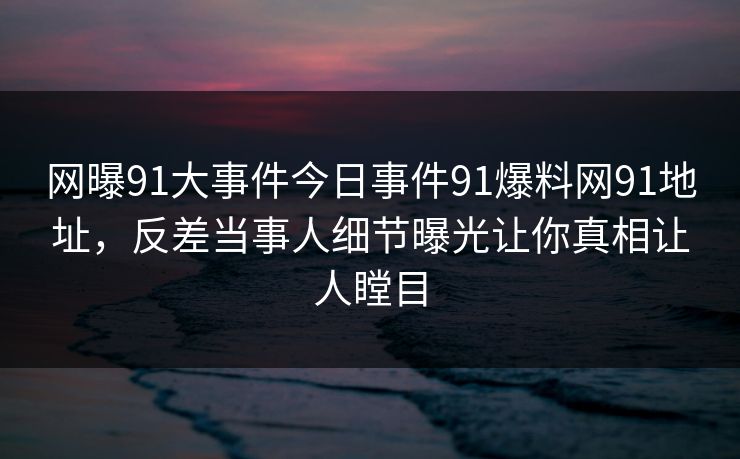 网曝91大事件今日事件91爆料网91地址，反差当事人细节曝光让你真相让人瞠目