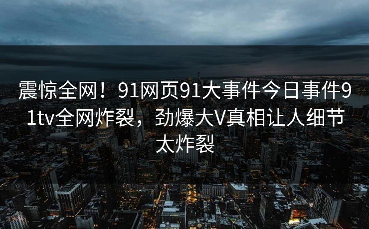 震惊全网！91网页91大事件今日事件91tv全网炸裂，劲爆大V真相让人细节太炸裂