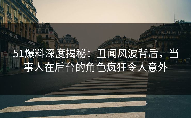 51爆料深度揭秘：丑闻风波背后，当事人在后台的角色疯狂令人意外