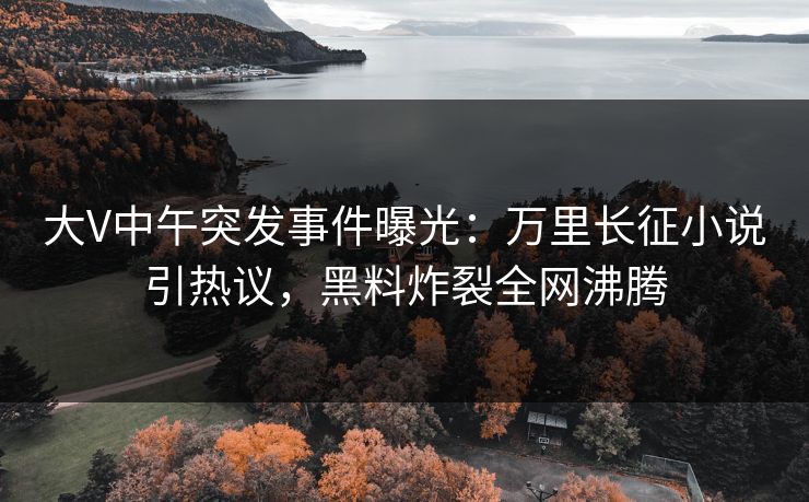 大V中午突发事件曝光：万里长征小说引热议，黑料炸裂全网沸腾