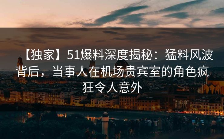 【独家】51爆料深度揭秘：猛料风波背后，当事人在机场贵宾室的角色疯狂令人意外