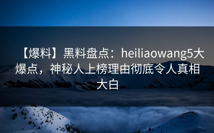 【爆料】黑料盘点：heiliaowang5大爆点，神秘人上榜理由彻底令人真相大白
