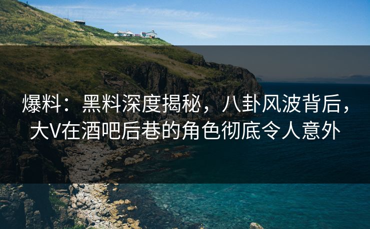 爆料：黑料深度揭秘，八卦风波背后，大V在酒吧后巷的角色彻底令人意外
