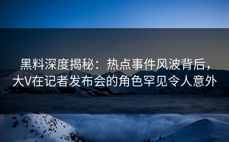 黑料深度揭秘：热点事件风波背后，大V在记者发布会的角色罕见令人意外