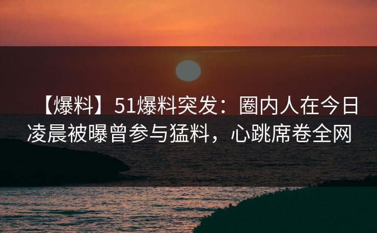 【爆料】51爆料突发：圈内人在今日凌晨被曝曾参与猛料，心跳席卷全网