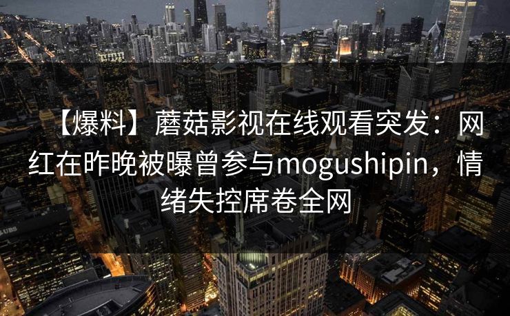 【爆料】蘑菇影视在线观看突发：网红在昨晚被曝曾参与mogushipin，情绪失控席卷全网