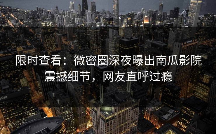 限时查看：微密圈深夜曝出南瓜影院震撼细节，网友直呼过瘾