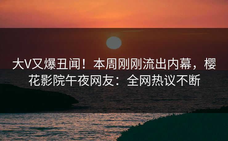 大V又爆丑闻！本周刚刚流出内幕，樱花影院午夜网友：全网热议不断