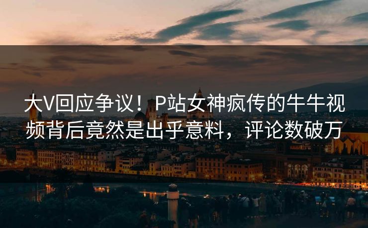 大V回应争议！P站女神疯传的牛牛视频背后竟然是出乎意料，评论数破万