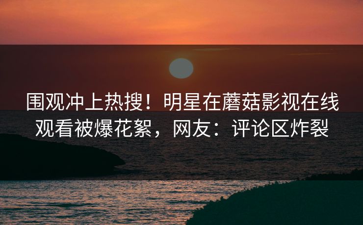 围观冲上热搜！明星在蘑菇影视在线观看被爆花絮，网友：评论区炸裂