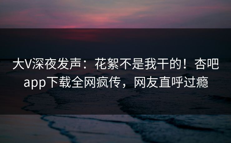 大V深夜发声：花絮不是我干的！杏吧app下载全网疯传，网友直呼过瘾