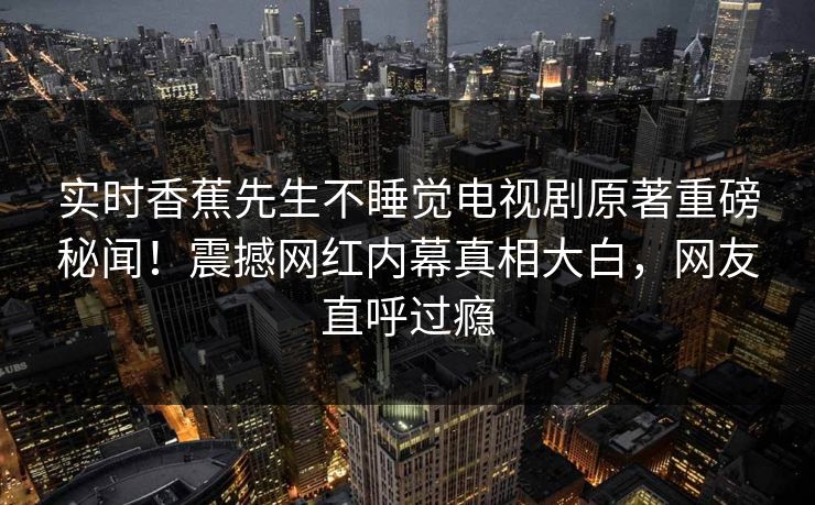 实时香蕉先生不睡觉电视剧原著重磅秘闻！震撼网红内幕真相大白，网友直呼过瘾