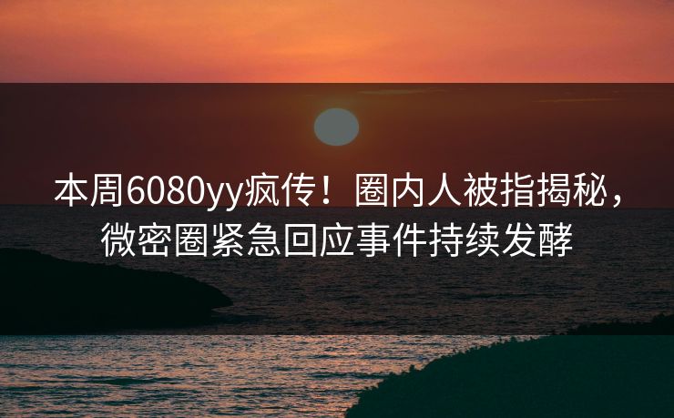 本周6080yy疯传！圈内人被指揭秘，微密圈紧急回应事件持续发酵