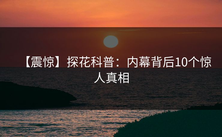 【震惊】探花科普：内幕背后10个惊人真相