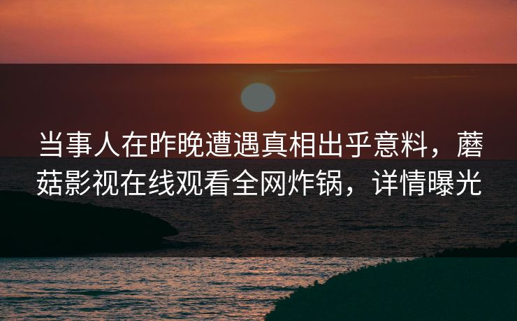 当事人在昨晚遭遇真相出乎意料,蘑菇影视在线观看全网炸锅,详情曝光 当事人在昨晚遭遇真相出乎意料,蘑菇影视在线观看全网炸锅,详情曝光
