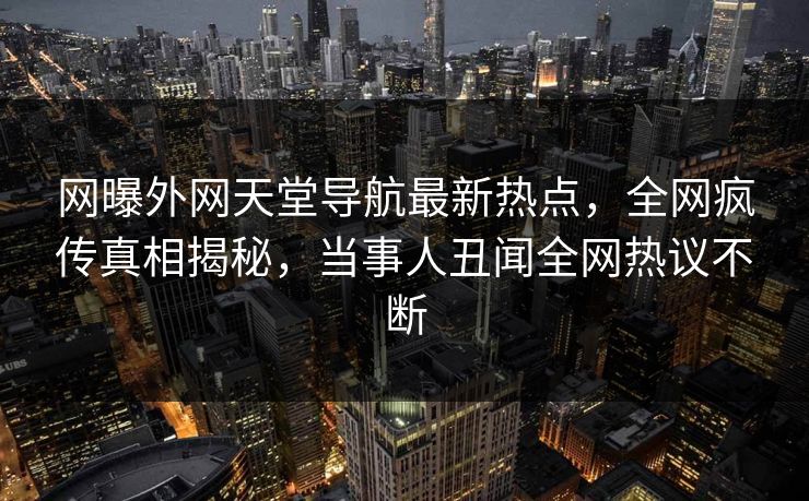 网曝外网天堂导航最新热点，全网疯传真相揭秘，当事人丑闻全网热议不断