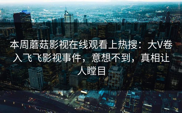 本周蘑菇影视在线观看上热搜：大V卷入飞飞影视事件，意想不到，真相让人瞠目
