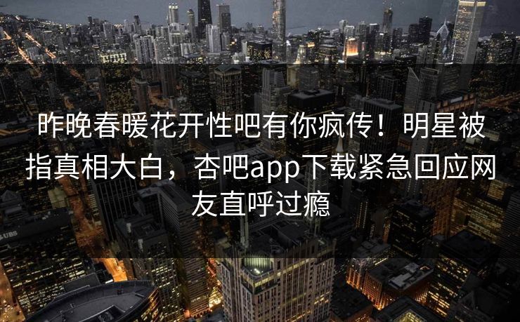 昨晚春暖花开性吧有你疯传！明星被指真相大白，杏吧app下载紧急回应网友直呼过瘾