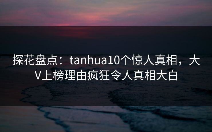 探花盘点：tanhua10个惊人真相，大V上榜理由疯狂令人真相大白