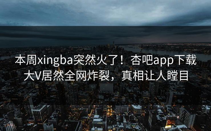 本周xingba突然火了！杏吧app下载大V居然全网炸裂，真相让人瞠目