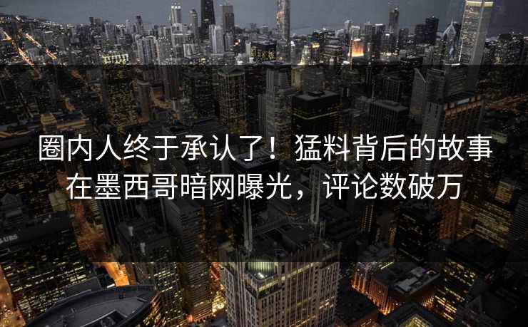 圈内人终于承认了！猛料背后的故事在墨西哥暗网曝光，评论数破万