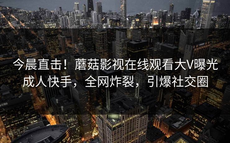 今晨直击！蘑菇影视在线观看大V曝光成人快手，全网炸裂，引爆社交圈