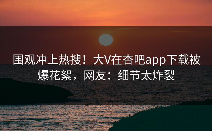 围观冲上热搜！大V在杏吧app下载被爆花絮，网友：细节太炸裂
