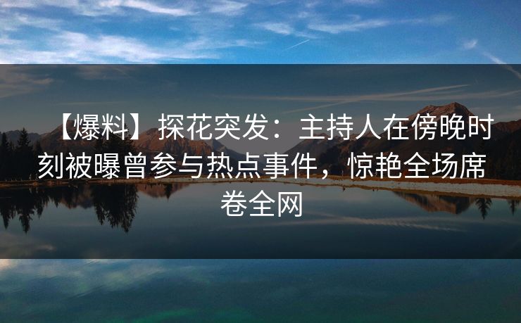 【爆料】探花突发：主持人在傍晚时刻被曝曾参与热点事件，惊艳全场席卷全网