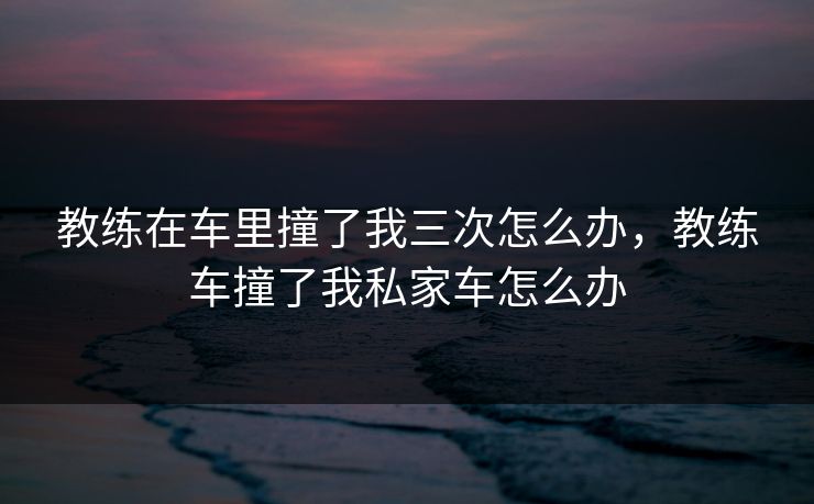 教练在车里撞了我三次怎么办,教练车撞了我私家车怎么办 教练在车里撞了我三次怎么办,教练车撞了我私家车怎么办