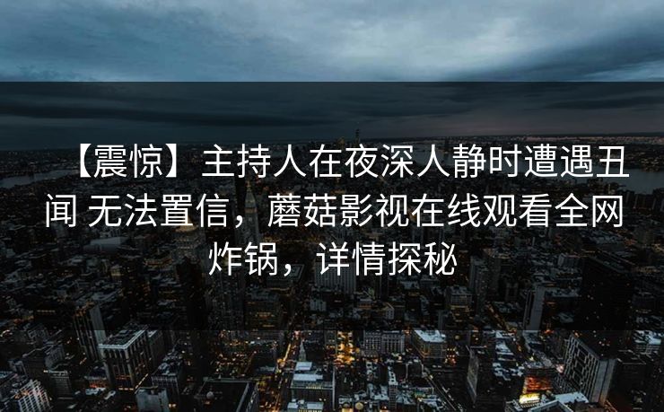 【震惊】主持人在夜深人静时遭遇丑闻 无法置信,蘑菇影视在线观看全网炸锅,详情探秘 【震惊】主持人在夜深人静时遭遇丑闻 无法置信,蘑菇影视在线观看全网炸锅,详情探秘
