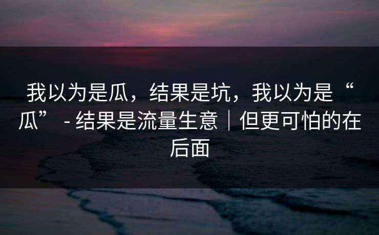 我以为是瓜,结果是坑,我以为是“瓜” - 结果是流量生意|但更可怕的在后面 我以为是瓜,结果是坑,我以为是“瓜” - 结果是流量生意|但更可怕的在后面