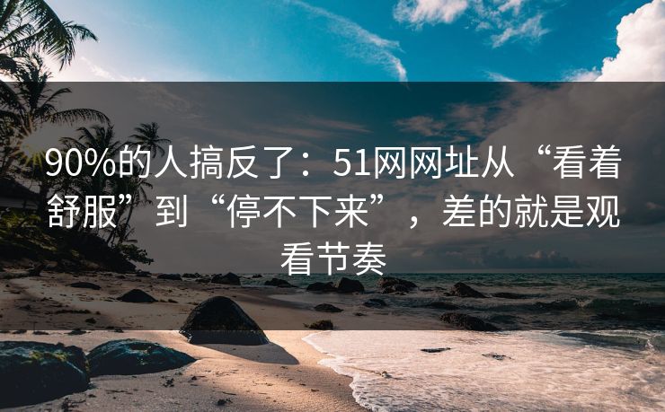 90%的人搞反了：51网网址从“看着舒服”到“停不下来”，差的就是观看节奏