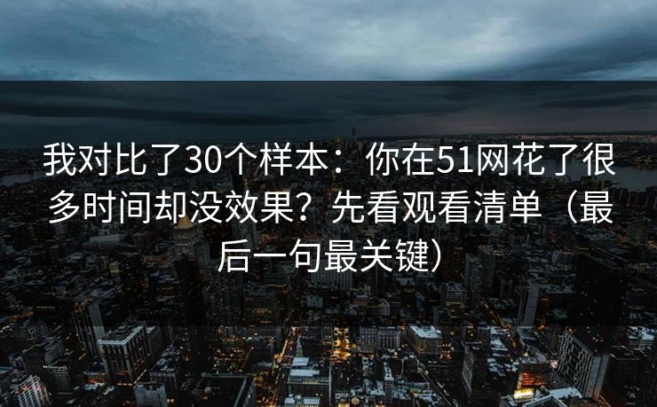 我对比了30个样本：你在51网花了很多时间却没效果？先看观看清单（最后一句最关键）