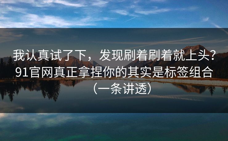 我认真试了下,发现刷着刷着就上头?91官网真正拿捏你的其实是标签组合(一条讲透) 我认真试了下,发现刷着刷着就上头?91官网真正拿捏你的其实是标签组合(一条讲透)