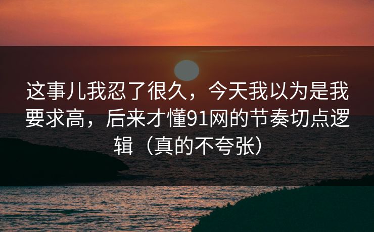 这事儿我忍了很久，今天我以为是我要求高，后来才懂91网的节奏切点逻辑（真的不夸张）