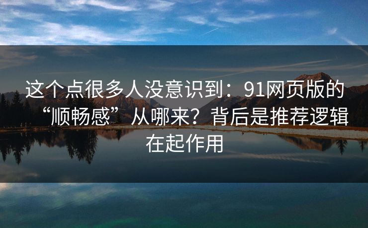 这个点很多人没意识到：91网页版的“顺畅感”从哪来？背后是推荐逻辑在起作用