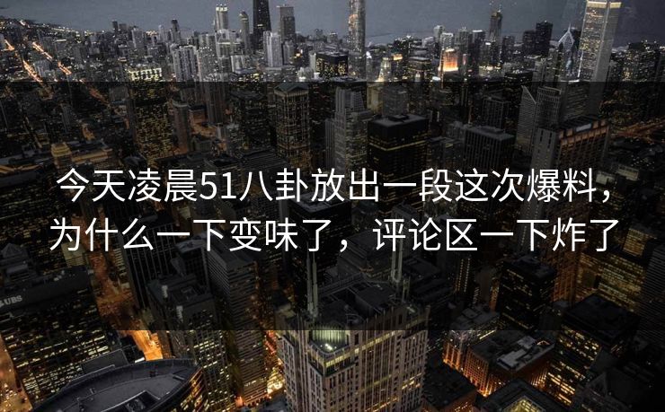 今天凌晨51八卦放出一段这次爆料，为什么一下变味了，评论区一下炸了